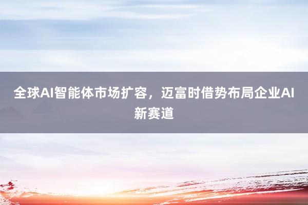全球AI智能体市场扩容，迈富时借势布局企业AI新赛道