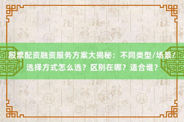 股票配资融资服务方案大揭秘：不同类型/场景/选择方式怎么选？区别在哪？适合谁？
