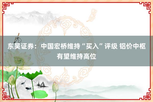 东吴证券:中国宏桥维持“买入”评级 铝价中枢有望维持高位
