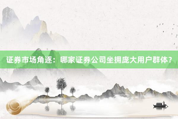 证券市场角逐:哪家证券公司坐拥庞大用户群体?