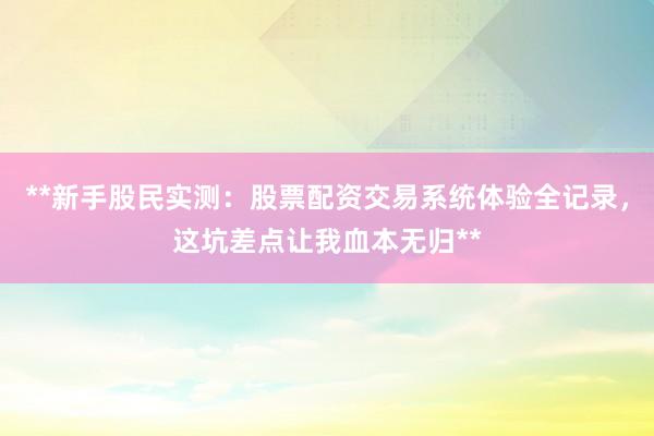 **新手股民实测：股票配资交易系统体验全记录，这坑差点让我血本无归**