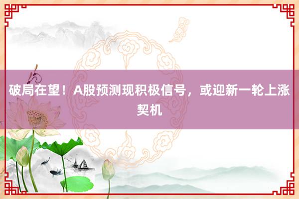 破局在望！A股预测现积极信号，或迎新一轮上涨契机