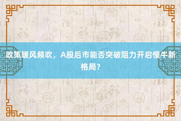 政策暖风频吹，A股后市能否突破阻力开启慢牛新格局？