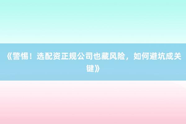 《警惕！选配资正规公司也藏风险，如何避坑成关键》