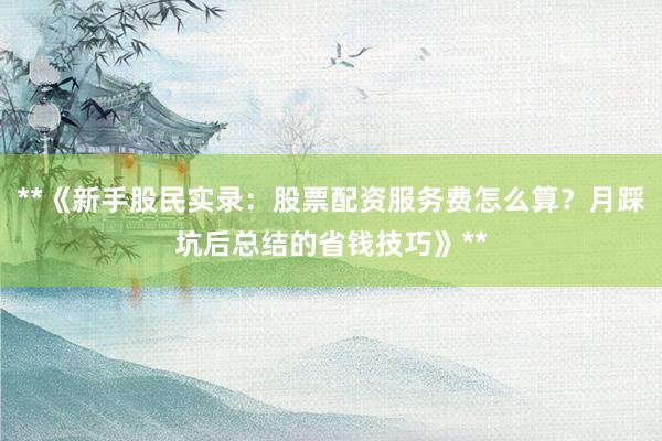 **《新手股民实录:股票配资服务费怎么算?月踩坑后总结的省钱技巧》**