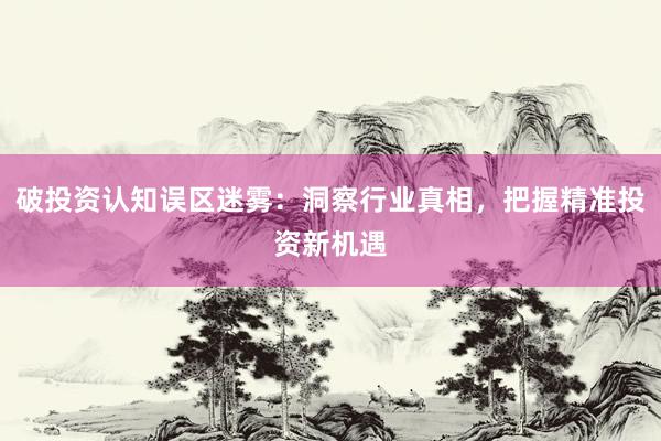 破投资认知误区迷雾：洞察行业真相，把握精准投资新机遇