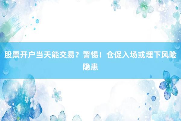股票开户当天能交易?警惕!仓促入场或埋下风险隐患
